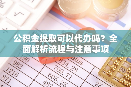 安仁公积金提取可以代办吗？全面解析流程与注意事项