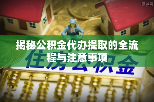 安仁揭秘公积金代办提取的全流程与注意事项