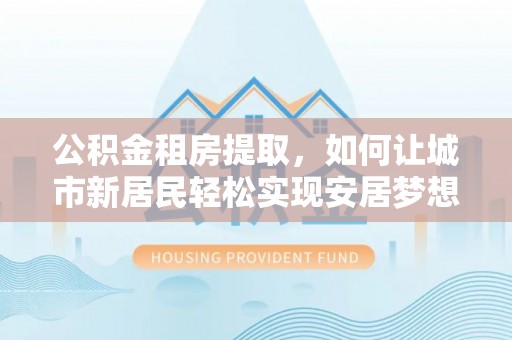 安仁公积金租房提取，如何让城市新居民轻松实现安居梦想