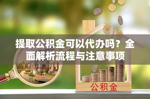 安仁提取公积金可以代办吗？全面解析流程与注意事项