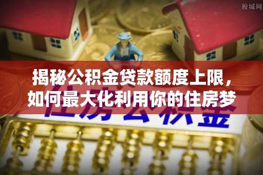 安仁揭秘公积金贷款额度上限，如何最大化利用你的住房梦？