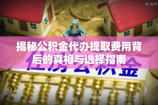 安仁揭秘公积金代办提取费用背后的真相与选择指南