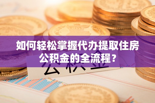 安仁如何轻松掌握代办提取住房公积金的全流程？