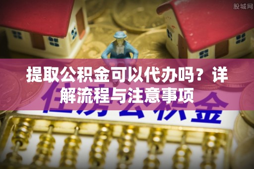 安仁提取公积金可以代办吗？详解流程与注意事项