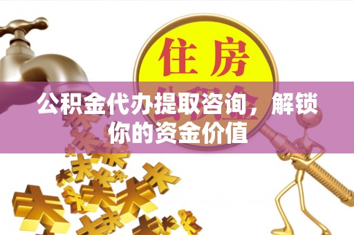 安仁公积金代办提取咨询，解锁你的资金价值