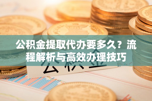 安仁公积金提取代办要多久？流程解析与高效办理技巧