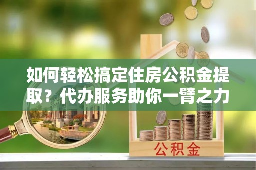 安仁如何轻松搞定住房公积金提取？代办服务助你一臂之力