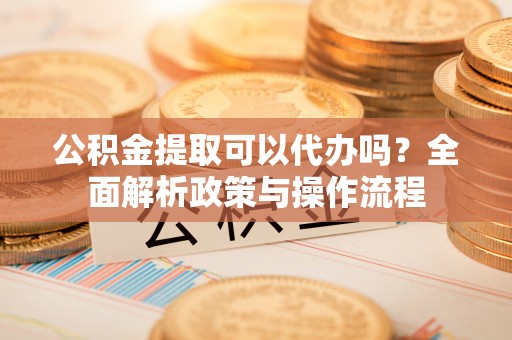 安仁公积金提取可以代办吗？全面解析政策与操作流程