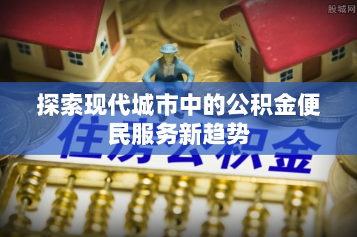 安仁探索现代城市中的公积金便民服务新趋势