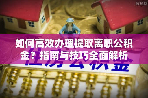 安仁如何高效办理提取离职公积金？指南与技巧全面解析