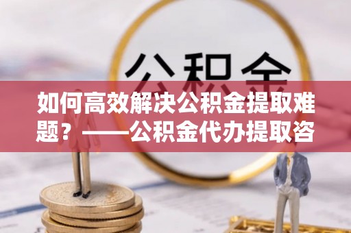 安仁如何高效解决公积金提取难题？——公积金代办提取咨询服务全解析