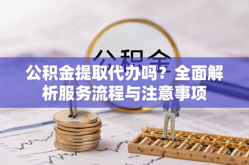 安仁公积金提取代办吗？全面解析服务流程与注意事项