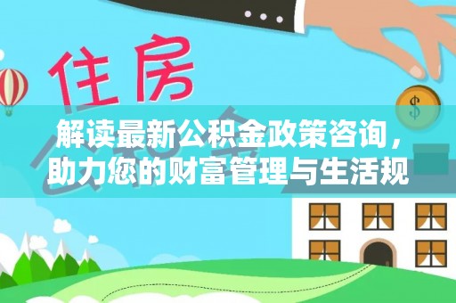 安仁解读最新公积金政策咨询，助力您的财富管理与生活规划