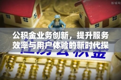 安仁公积金业务创新，提升服务效率与用户体验的新时代探索