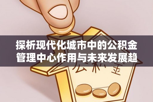 安仁探析现代化城市中的公积金管理中心作用与未来发展趋势