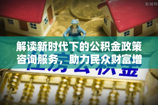 安仁解读新时代下的公积金政策咨询服务，助力民众财富增值与安居梦想