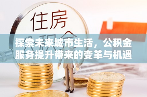 安仁探索未来城市生活，公积金服务提升带来的变革与机遇