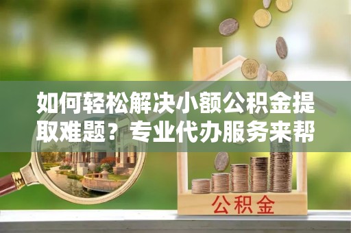 安仁如何轻松解决小额公积金提取难题？专业代办服务来帮忙