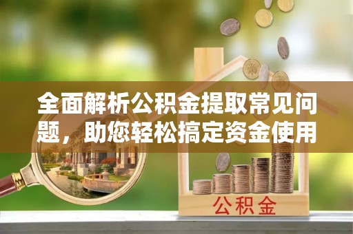 安仁全面解析公积金提取常见问题，助您轻松搞定资金使用