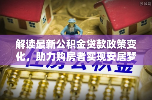 安仁解读最新公积金贷款政策变化，助力购房者实现安居梦想