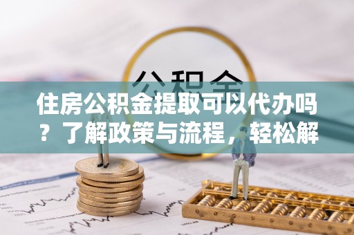 安仁住房公积金提取可以代办吗？了解政策与流程，轻松解决疑惑
