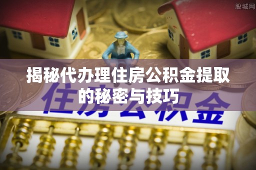 安仁揭秘代办理住房公积金提取的秘密与技巧