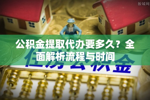 安仁公积金提取代办要多久？全面解析流程与时间