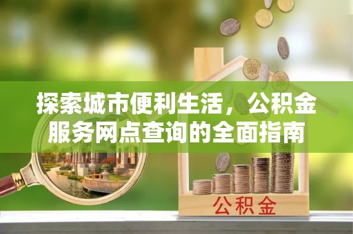 安仁探索城市便利生活，公积金服务网点查询的全面指南
