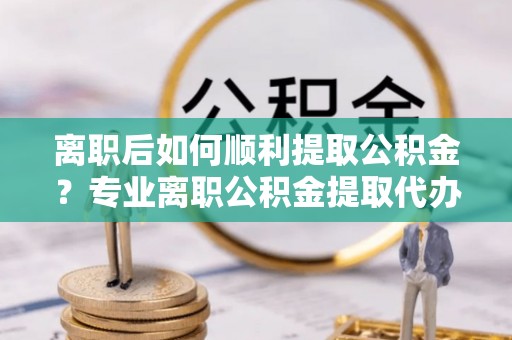 安仁离职后如何顺利提取公积金？专业离职公积金提取代办服务指南