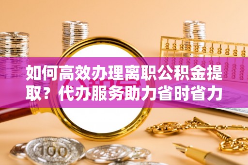 安仁如何高效办理离职公积金提取？代办服务助力省时省力