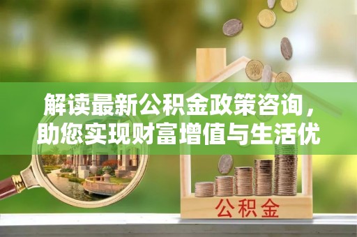 安仁解读最新公积金政策咨询，助您实现财富增值与生活优化