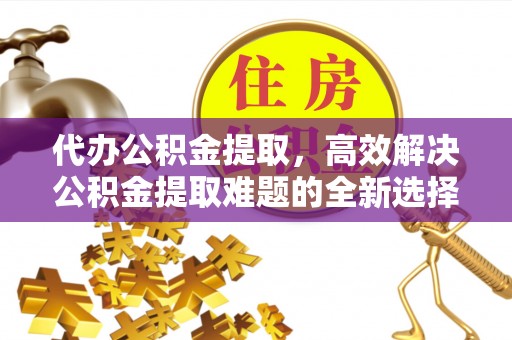安仁代办公积金提取，高效解决公积金提取难题的全新选择