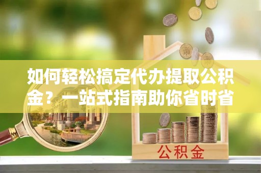 安仁如何轻松搞定代办提取公积金？一站式指南助你省时省心