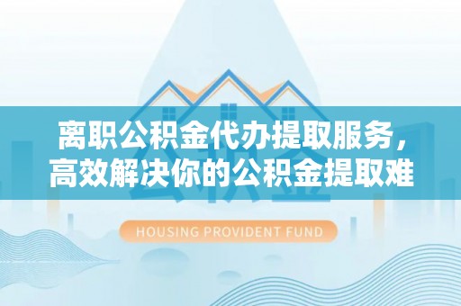 安仁离职公积金代办提取服务，高效解决你的公积金提取难题