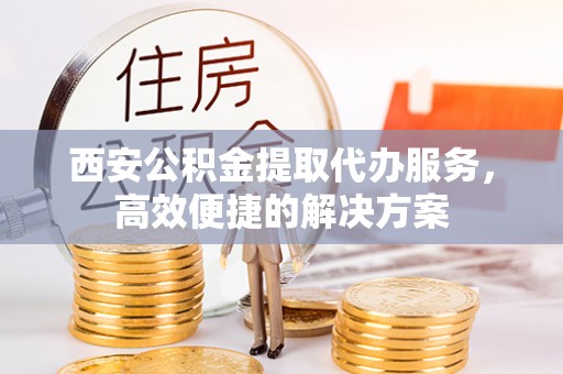 安仁西安公积金提取代办服务，高效便捷的解决方案