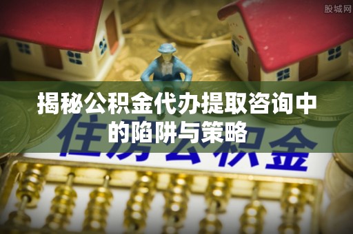 安仁揭秘公积金代办提取咨询中的陷阱与策略