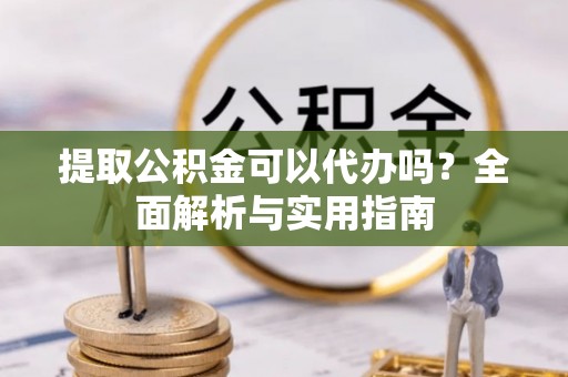 安仁提取公积金可以代办吗？全面解析与实用指南