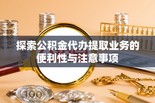 安仁探索公积金代办提取业务的便利性与注意事项