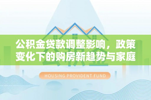 安仁公积金贷款调整影响，政策变化下的购房新趋势与家庭财务规划