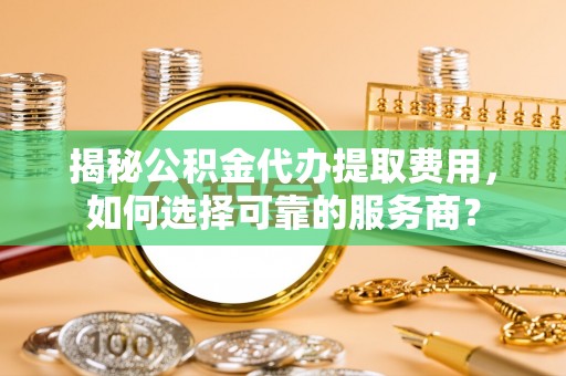 安仁揭秘公积金代办提取费用，如何选择可靠的服务商？