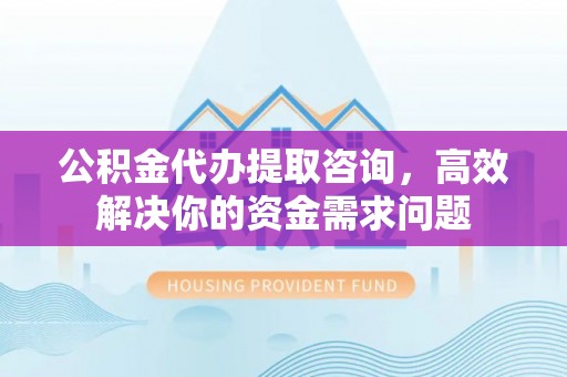 安仁公积金代办提取咨询，高效解决你的资金需求问题