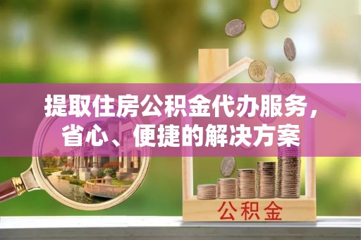 安仁提取住房公积金代办服务，省心、便捷的解决方案