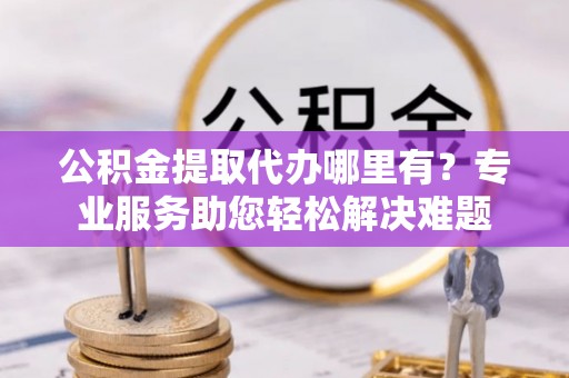 安仁公积金提取代办哪里有？专业服务助您轻松解决难题