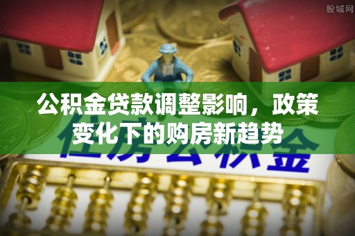 安仁公积金贷款调整影响，政策变化下的购房新趋势