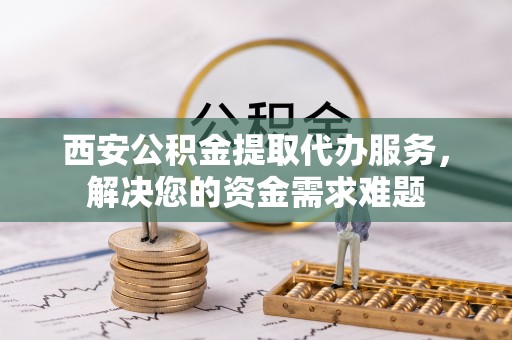 安仁西安公积金提取代办服务，解决您的资金需求难题