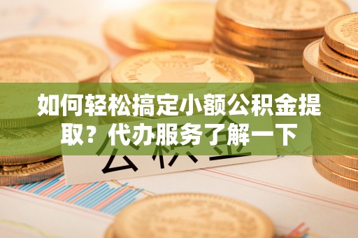 安仁如何轻松搞定小额公积金提取？代办服务了解一下
