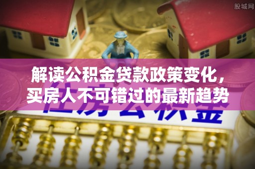安仁解读公积金贷款政策变化，买房人不可错过的最新趋势