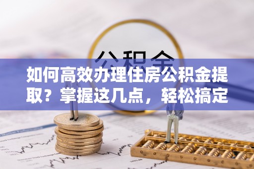 安仁如何高效办理住房公积金提取？掌握这几点，轻松搞定！