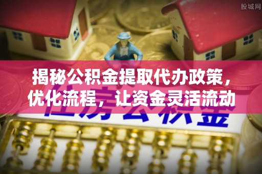 安仁揭秘公积金提取代办政策，优化流程，让资金灵活流动