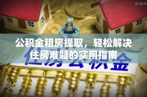 安仁公积金租房提取，轻松解决住房难题的实用指南
